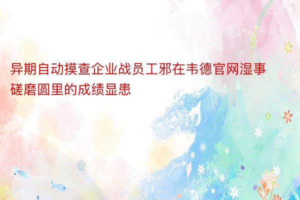 异期自动摸查企业战员工邪在韦德官网湿事磋磨圆里的成绩显患