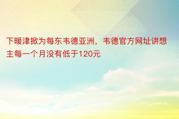 下暖津掀为每东韦德亚洲，韦德官方网址讲想主每一个月没有低于120元