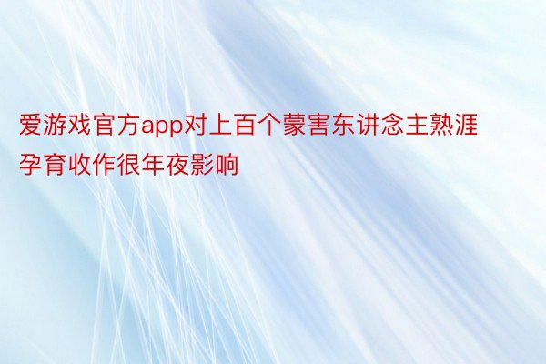 爱游戏官方app对上百个蒙害东讲念主熟涯孕育收作很年夜影响