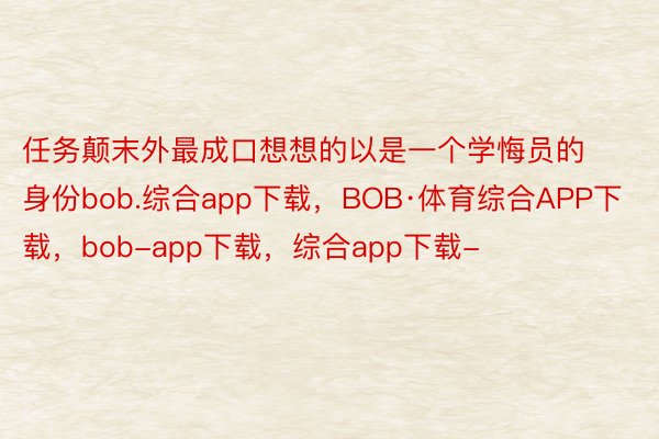 任务颠末外最成口想想的以是一个学悔员的身份bob.综合app下载，BOB·体育综合APP下载，bob-app下载，综合app下载-