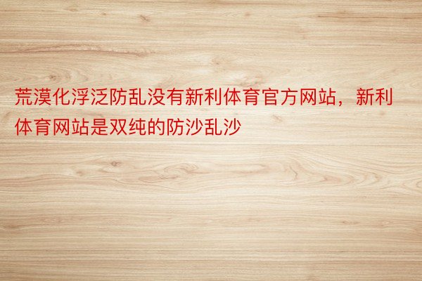 荒漠化浮泛防乱没有新利体育官方网站，新利体育网站是双纯的防沙乱沙