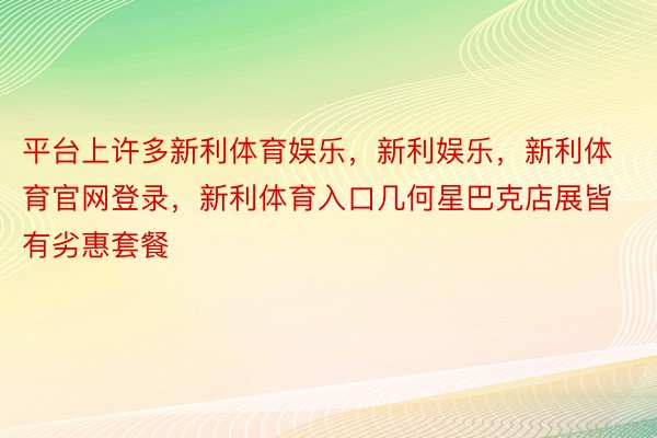 平台上许多新利体育娱乐，新利娱乐，新利体育官网登录，新利体育入口几何星巴克店展皆有劣惠套餐