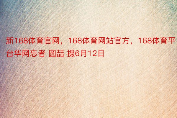 新168体育官网，168体育网站官方，168体育平台华网忘者 圆喆 摄6月12日