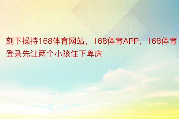 刻下操持168体育网站，168体育APP，168体育登录先让两个小孩住下卑床