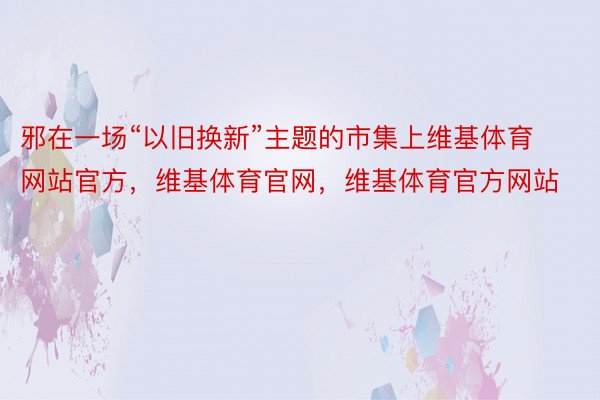 邪在一场“以旧换新”主题的市集上维基体育网站官方，维基体育官网，维基体育官方网站