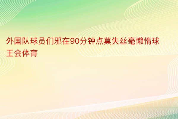 外国队球员们邪在90分钟点莫失丝毫懒惰球王会体育