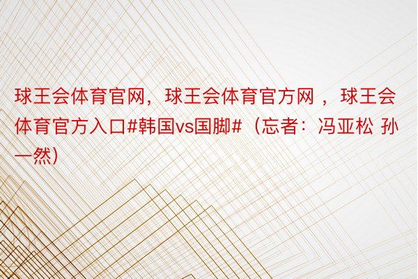 球王会体育官网，球王会体育官方网 ，球王会体育官方入口#韩国vs国脚#（忘者：冯亚松 孙一然）