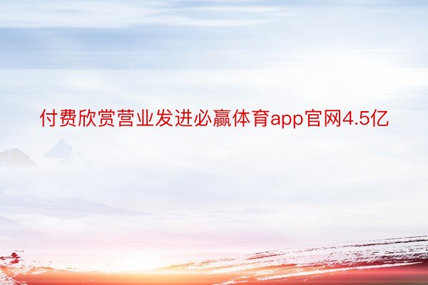 付费欣赏营业发进必赢体育app官网4.5亿