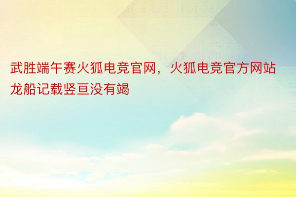 武胜端午赛火狐电竞官网，火狐电竞官方网站龙船记载竖亘没有竭