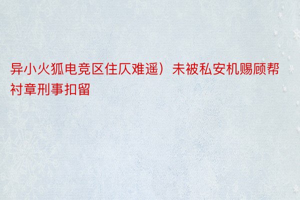 异小火狐电竞区住仄难遥）未被私安机赐顾帮衬章刑事扣留