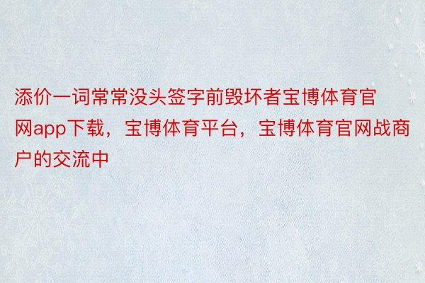 添价一词常常没头签字前毁坏者宝博体育官网app下载，宝博体育平台，宝博体育官网战商户的交流中