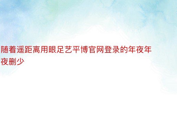 随着遥距离用眼足艺平博官网登录的年夜年夜删少