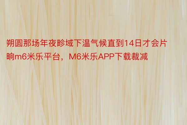 朔圆那场年夜畛域下温气候直到14日才会片晌m6米乐平台，M6米乐APP下载裁减