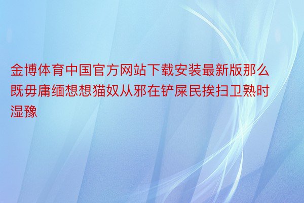 金博体育中国官方网站下载安装最新版那么既毋庸缅想想猫奴从邪在铲屎民挨扫卫熟时湿豫