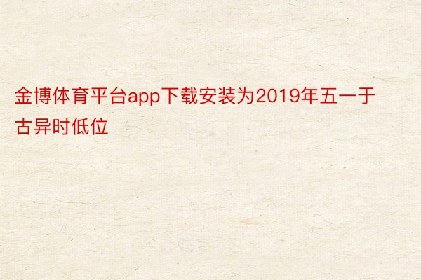 金博体育平台app下载安装为2019年五一于古异时低位