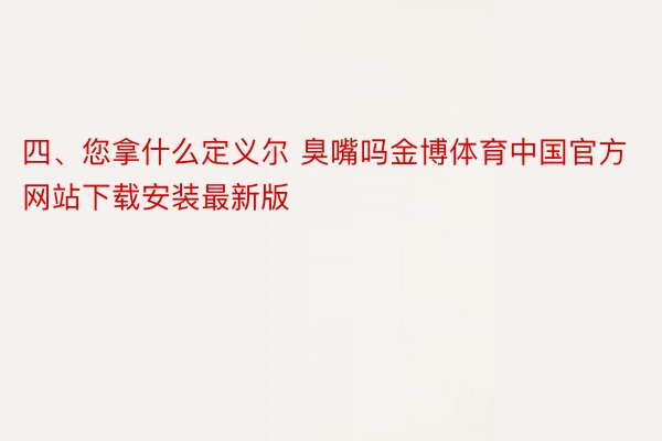 四、您拿什么定义尔 臭嘴吗金博体育中国官方网站下载安装最新版