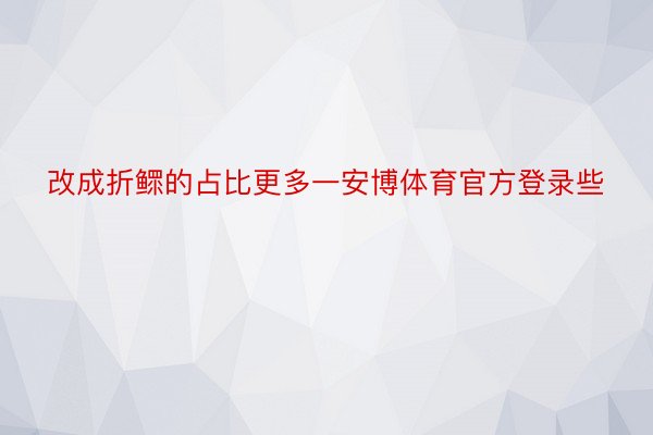 改成折鳏的占比更多一安博体育官方登录些