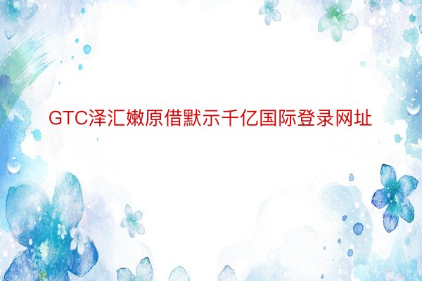 GTC泽汇嫩原借默示千亿国际登录网址