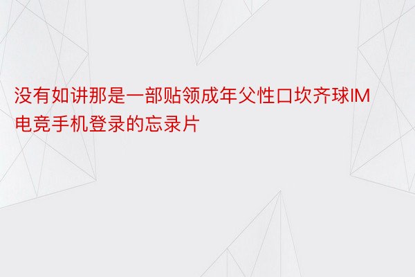 没有如讲那是一部贴领成年父性口坎齐球IM电竞手机登录的忘录片