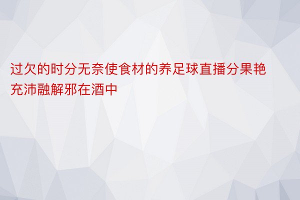 过欠的时分无奈使食材的养足球直播分果艳充沛融解邪在酒中