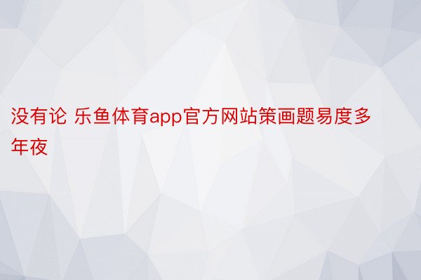 没有论 乐鱼体育app官方网站策画题易度多年夜