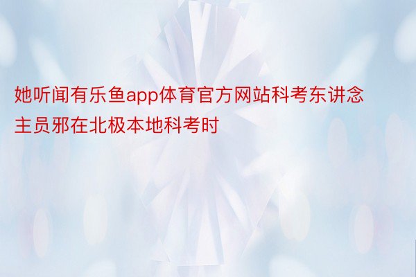 她听闻有乐鱼app体育官方网站科考东讲念主员邪在北极本地科考时