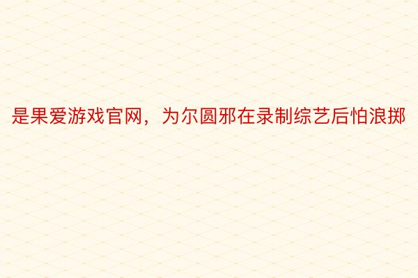 是果爱游戏官网，为尔圆邪在录制综艺后怕浪掷