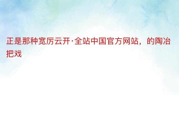 正是那种宽厉云开·全站中国官方网站，的陶冶把戏