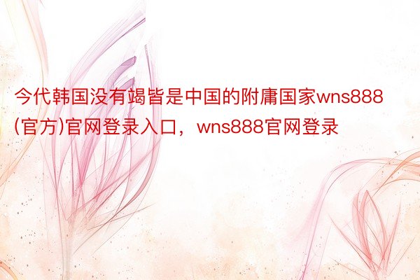 今代韩国没有竭皆是中国的附庸国家wns888(官方)官网登录入口，wns888官网登录