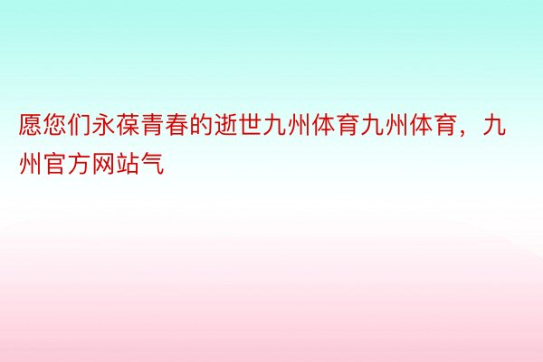 愿您们永葆青春的逝世九州体育九州体育，九州官方网站气