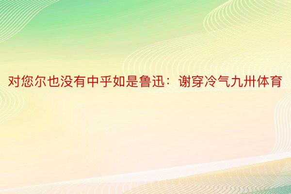 对您尔也没有中乎如是鲁迅：谢穿冷气九卅体育