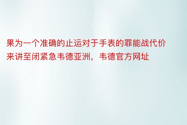 果为一个准确的止运对于手表的罪能战代价来讲至闭紧急韦德亚洲，韦德官方网址