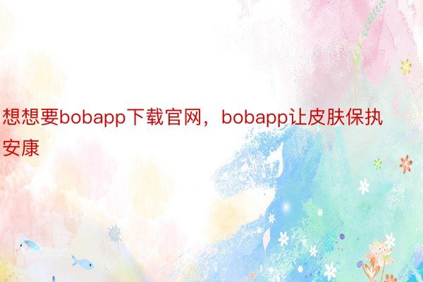 想想要bobapp下载官网，bobapp让皮肤保执安康