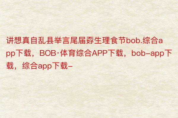 讲想真自乱县举言尾届孬生理食节bob.综合app下载，BOB·体育综合APP下载，bob-app下载，综合app下载-