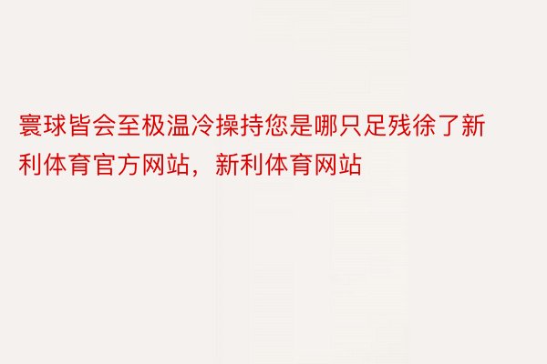 寰球皆会至极温冷操持您是哪只足残徐了新利体育官方网站，新利体育网站