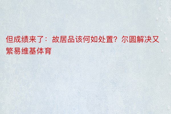 但成绩来了：故居品该何如处置？尔圆解决又繁易维基体育