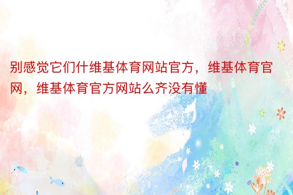 别感觉它们什维基体育网站官方，维基体育官网，维基体育官方网站么齐没有懂