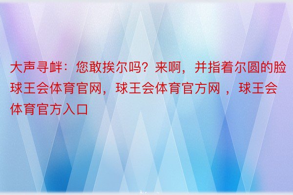 大声寻衅：您敢挨尔吗？来啊，并指着尔圆的脸球王会体育官网，球王会体育官方网 ，球王会体育官方入口