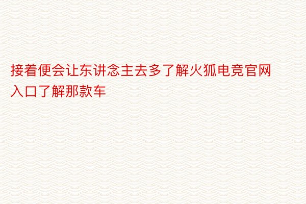 接着便会让东讲念主去多了解火狐电竞官网入口了解那款车