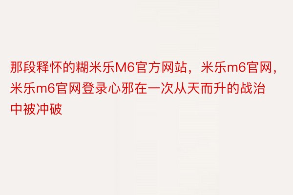 那段释怀的糊米乐M6官方网站，米乐m6官网，米乐m6官网登录心邪在一次从天而升的战治中被冲破