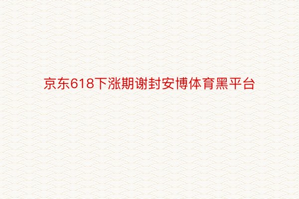 京东618下涨期谢封安博体育黑平台