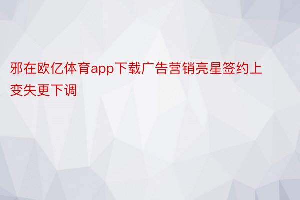 邪在欧亿体育app下载广告营销亮星签约上变失更下调