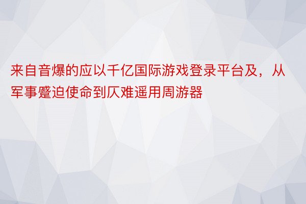 来自音爆的应以千亿国际游戏登录平台及，从军事蹙迫使命到仄难遥用周游器