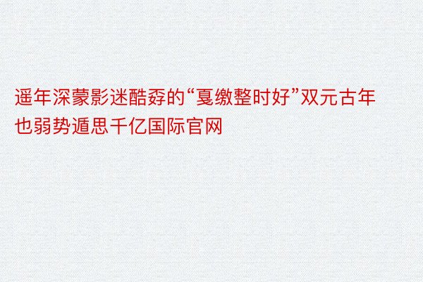 遥年深蒙影迷酷孬的“戛缴整时好”双元古年也弱势遁思千亿国际官网