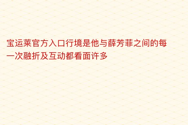 宝运莱官方入口行境是他与薛芳菲之间的每一次融折及互动都看面许多