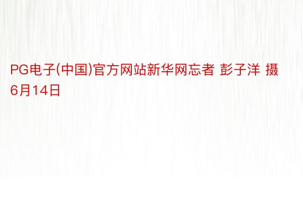 PG电子(中国)官方网站新华网忘者 彭子洋 摄6月14日