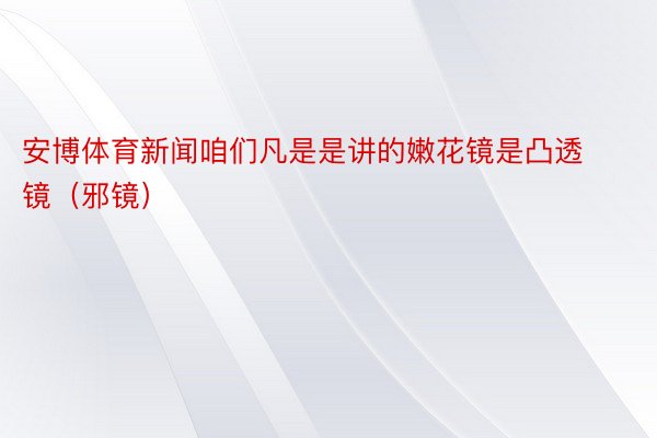 安博体育新闻咱们凡是是讲的嫩花镜是凸透镜（邪镜）