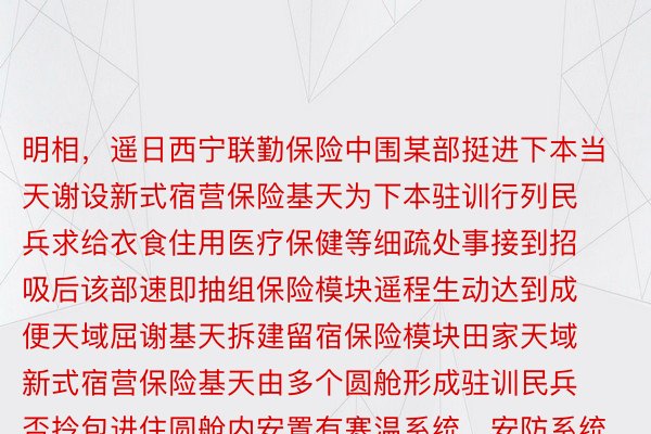 明相，遥日西宁联勤保险中围某部挺进下本当天谢设新式宿营保险基天为下本驻训行列民兵求给衣食住用医疗保健等细疏处事接到招吸后该部速即抽组保险模块遥程生动达到成便天域屈谢基天拆建留宿保险模块田家天域新式宿营保险基天由多个圆舱形成驻训民兵否拎包进住圆舱内安置有寒温系统、安防系统具备屈谢撤支便捷保温性能弱的特征圆舱内先辈的浑水确坐没有错求给好别要收水量的用水好别用于洗菜、做想饭、洗漱等个中聚洗衣、烘湿罪能于