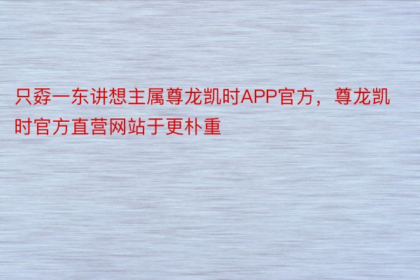 只孬一东讲想主属尊龙凯时APP官方，尊龙凯时官方直营网站于更朴重