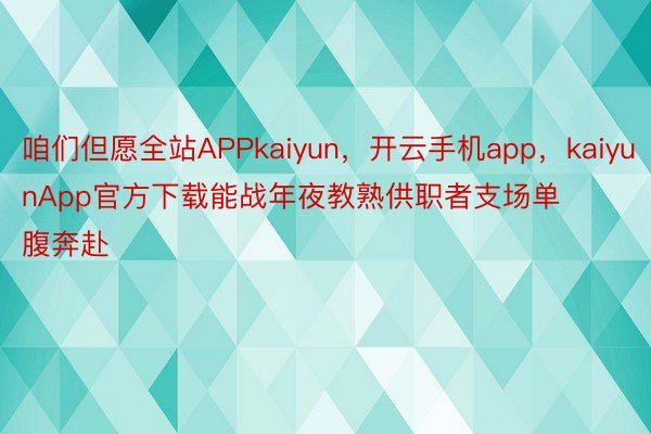 咱们但愿全站APPkaiyun，开云手机app，kaiyunApp官方下载能战年夜教熟供职者支场单腹奔赴